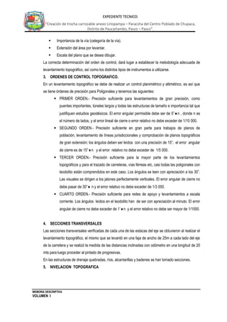 MEMORIA DESCRIPTIVA
VOLUMEN I
EXPEDIENTE TECNICO:
“Creación de trocha carrozable anexo Liriopampa – Paracsha del Centro Poblado de Chupaca,
Distrito de Paucartambo, Pasco – Pasco”.
 Importancia de la vía (categoría de la vía).
 Extensión del área por levantar.
 Escala del plano que se desea dibujar.
La correcta determinación del orden de control, dará lugar a establecer la metodología adecuada de
levantamiento topográfico, así como los distintos tipos de instrumentos a utilizarse.
3. ORDENES DE CONTROL TOPOGRAFICO.
En un levantamiento topográfico se debe de realizar un control planimétrico y altimétrico, es así que
se tiene órdenes de precisión para Poligonales y tenemos las siguientes:
 PRIMER ORDEN.- Precisión suficiente para levantamientos de gran precisión, como
puentes importantes, túneles largos y todas las estructuras de tamaño e importancia tal que
justifiquen estudios geodésicos. El error angular permisible debe ser de 5”n , donde n es
el número de lados, y el error lineal de cierre o error relativo no debe exceder de 1/10 000.
 SEGUNDO ORDEN.- Precisión suficiente en gran parte para trabajos de planos de
población, levantamiento de líneas jurisdiccionales y comprobación de planos topográficos
de gran extensión; los ángulos deben ser leídos con una precisión de 15”; el error angular
de cierre es de 15”n y el error relativo no debe exceder de 1/5 000.
 TERCER ORDEN.- Precisión suficiente para la mayor parte de los levantamientos
topográficos y para el trazado de carreteras, vías férreas etc, casi todas las poligonales con
teodolito están comprendidos en este caso. Los ángulos se leen con apreciación a los 30”.
Las visuales se dirigen a los jalones perfectamente verticales. El error angular de cierre no
debe pasar de 30” n y el error relativo no debe exceder de 1/3 000.
 CUARTO ORDEN.- Precisión suficiente para redes de apoyo y levantamientos a escala
corriente. Los ángulos leídos en el teodolito han de ser con apreciación al minuto. El error
angular de cierre no debe exceder de 1’n y el error relativo no debe ser mayor de 1/1000.
4. SECCIONES TRANSVERSALES
Las secciones transversales verificadas de cada una de las estacas del eje se obtuvieron al realizar el
levantamiento topográfico, el mismo que se levantó en una faja de ancho de 25m a cada lado del eje
de la carretera y se realizó la medida de las distancias inclinadas con odómetro en una longitud de 20
mts para luego proceder al pintado de progresivas.
En las estructuras de drenaje quebradas, ríos, alcantarillas y badenes se han tomado secciones.
5. NIVELACION TOPOGRAFICA
 