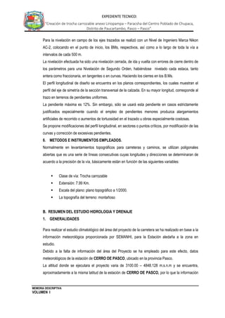 MEMORIA DESCRIPTIVA
VOLUMEN I
EXPEDIENTE TECNICO:
“Creación de trocha carrozable anexo Liriopampa – Paracsha del Centro Poblado de Chupaca,
Distrito de Paucartambo, Pasco – Pasco”.
Para la nivelación en campo de los ejes trazados se realizó con un Nivel de Ingeniero Marca Nikon
AC-2, colocando en el punto de inicio, los BMs, respectivos, así como a lo largo de toda la vía a
intervalos de cada 500 m.
La nivelación efectuada ha sido una nivelación cerrada, de ida y vuelta con errores de cierre dentro de
los parámetros para una Nivelación de Segundo Orden, habiéndose nivelado cada estaca, tanto
entera como fraccionaria, en tangentes o en curvas. Haciendo los cierres en los B.Ms.
El perfil longitudinal de diseño se encuentra en los planos correspondientes, los cuales muestran el
perfil del eje de simetría de la sección transversal de la calzada. En su mayor longitud, corresponde al
trazo en terrenos de pendientes uniformes.
La pendiente máxima es 12%. Sin embargo, sólo se usará esta pendiente en casos estrictamente
justificados especialmente cuando el empleo de pendientes menores produzca alargamientos
artificiales de recorrido o aumentos de tortuosidad en el trazado u obras especialmente costosas.
Se propone modificaciones del perfil longitudinal, en sectores o puntos críticos, por modificación de las
curvas y corrección de excesivas pendientes.
6. METODOS E INSTRUMENTOS EMPLEADOS.
Normalmente en levantamientos topográficos para carreteras y caminos, se utilizan poligonales
abiertas que es una serie de líneas consecutivas cuyas longitudes y direcciones se determinaran de
acuerdo a la precisión de la vía, básicamente están en función de las siguientes variables:
 Clase de vía: Trocha carrozable
 Extensión: 7.99 Km.
 Escala del plano: plano topográfico a 1/2000.
 La topografía del terreno: montañoso
B. RESUMEN DEL ESTUDIO HIDROLOGIA Y DRENAJE
1. GENERALIDADES
Para realizar el estudio climatológico del área del proyecto de la carretera se ha realizado en base a la
información meteorológica proporcionada por SEMANHI, para la Estación aledaña a la zona en
estudio.
Debido a la falta de información del área del Proyecto se ha empleado para este efecto, datos
meteorológicos de la estación de CERRO DE PASCO, ubicado en la provincia Pasco.
La altitud donde se ejecutara el proyecto varia de 3100.00 – 4848.128 m.s.n.m y se encuentra,
aproximadamente a la misma latitud de la estación de CERRO DE PASCO, por lo que la información
 