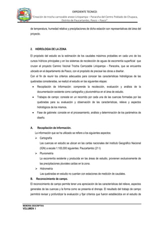 MEMORIA DESCRIPTIVA
VOLUMEN I
EXPEDIENTE TECNICO:
“Creación de trocha carrozable anexo Liriopampa – Paracsha del Centro Poblado de Chupaca,
Distrito de Paucartambo, Pasco – Pasco”.
de temperatura, humedad relativa y precipitaciones de dicha estación son representativas del área del
proyecto.
2. HIDROLOGIA DE LA ZONA
El propósito del estudio es la estimación de los caudales máximos probables en cada uno de los
cursos hídricos principales y en los sistemas de recolección de aguas de escorrentía superficial que
cruzan el proyecto Camino Vecinal Trocha Carrozable Liriopampa - Paracsha, que se encuentra
ubicado en el departamento de Pasco, con el propósito de precisar las obras a diseñar.
Con el fin de reunir los criterios adecuados para conocer las características hidrológicas de las
quebradas consideradas, se realizó el estudio en las siguientes etapas:
 Recopilación de Información: comprende la recolección, evaluación y análisis de la
documentación existente como cartografía y pluviométrica en el área de estudio.
 Trabajos de campo: consiste en un recorrido por cada una de las cuencas formadas por las
quebradas para su evaluación y observación de las características, relieve y aspectos
hidrológicos de los mismos.
 Fase de gabinete: consiste en el procesamiento, análisis y determinación de los parámetros de
diseño.
A. Recopilación de Información.
La información que se ha utilizado se refiere a los siguientes aspectos:
 Cartografía
Las cuencas en estudio se ubican en las cartas nacionales del Instituto Geográfico Nacional
(IGN) a escala 1:100,000 siguientes: Paucartambo (21 I)
 Pluviometría
La escorrentía existente y producida en las áreas de estudio, provienen exclusivamente de
las precipitaciones pluviales caídas en la zona.
 Hidrometría
Las quebradas en estudio no cuentan con estaciones de medición de caudales.
B. Reconocimiento de campo.
El reconocimiento de campo permite tener una apreciación de las características del relieve, aspectos
generales de las cuencas y la forma como se presenta el drenaje. El resultado del trabajo de campo
permitirá revisar y profundizar la evaluación y fijar criterios que fueron establecidos en el estudio de
 