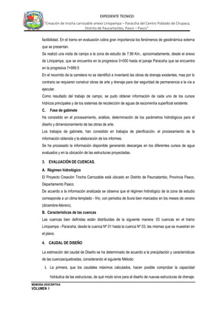 MEMORIA DESCRIPTIVA
VOLUMEN I
EXPEDIENTE TECNICO:
“Creación de trocha carrozable anexo Liriopampa – Paracsha del Centro Poblado de Chupaca,
Distrito de Paucartambo, Pasco – Pasco”.
factibilidad. En el tramo en evaluación cobra gran importancia los fenómenos de geodinámica externa
que se presentan.
Se realizó una visita de campo a la zona de estudio de 7.99 Km., aproximadamente, desde el anexo
de Liriopampa, que se encuentra en la progresiva 0+000 hasta el paraje Paracsha que se encuentra
en la progresiva 7+999.5
En el recorrido de la carretera no se identificó e inventarió las obras de drenaje existentes, mas por lo
contrario se requieren construir obras de arte y drenaje para dar seguridad de permanencia a la vía a
ejecutar.
Como resultado del trabajo de campo, se pudo obtener información de cada uno de los cursos
hídricos principales y de los sistemas de recolección de aguas de escorrentía superficial existente.
C. Fase de gabinete
Ha consistido en el procesamiento, análisis, determinación de los parámetros hidrológicos para el
diseño y dimensionamiento de las obras de arte.
Los trabajos de gabinete, han consistido en trabajos de planificación, el procesamiento de la
información obtenida y la elaboración de los informes.
Se ha procesado la información disponible generando descargas en los diferentes cursos de agua
evaluados y en la ubicación de las estructuras proyectadas.
3. EVALUACIÓN DE CUENCAS.
A. Régimen hidrológico
El Proyecto Creación Trocha Carrozable está ubicado en Distrito de Paurcatambo, Provincia Pasco,
Departamento Pasco.
De acuerdo a la información analizada se observa que el régimen hidrológico de la zona de estudio
corresponde a un clima templado - frío, con periodos de lluvia bien marcados en los meses de verano
(diciembre-febrero).
B. Características de las cuencas
Las cuencas bien definidas están distribuidas de la siguiente manera: 03 cuencas en el tramo
Liriopampa - Paracsha; desde la cuenca Nº 01 hasta la cuenca Nº 03; las mismas que se muestran en
el plano.
4. CAUDAL DE DISEÑO
La estimación del caudal de Diseño se ha determinado de acuerdo a la precipitación y características
de las cuencas/quebradas, considerando el siguiente Método:
i. La primera, que los caudales máximos calculados, hacen posible comprobar la capacidad
hidráulica de las estructuras, de qué modo sirve para el diseño de nuevas estructuras de drenaje.
 