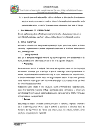 MEMORIA DESCRIPTIVA
VOLUMEN I
EXPEDIENTE TECNICO:
“Creación de trocha carrozable anexo Liriopampa – Paracsha del Centro Poblado de Chupaca,
Distrito de Paucartambo, Pasco – Pasco”.
ii. La segunda, de acuerdo a los caudales máximos calculados, se determinan las dimensiones que
adoptarán las estructuras que conformarán el sistema de drenaje y la relación de caudales con la
gradiente de los taludes, indicará los tipos de estructuras convenientes como obras de drenaje.
5. DISEÑO HIDRAULICO DE ESTRUCTURAS
En este capítulo se aborda la definición y dimensionamiento de las estructuras de drenaje para el
control de los flujos de agua superficial y subsuperficial que discurren en el área de la carretera.
6. OBRAS DE DRENAJE
En medio de las restricciones presupuestales impuestas por el perfil aprobado del proyecto, el sistema
de drenaje a implementar en la carretera, comprende la construcción de alcantarillas del tipo perfilada
PVC, badenes y cunetas.
a. Drenaje superficial
Este tipo de drenaje se encarga de ordenar el flujo superficial generado como consecuencia de las
lluvias, sobre todo de las estacionales; para ello se vale de las siguientes estructuras:
 Alcantarillas
Estas estructuras, tanto las de desfogue, como las de descarga directa, tienen una función principal
en el sistema de drenaje, pues se encargan de evacuar toda el agua de lluvia proveniente de los
taludes, convertida a escorrentía superficial a lo largo de toda la trocha carrozable. En consecuencia,
la sección hidráulica tiene relación directa con el agua colectada a través de las cunetas y también
con el material de arrastre grueso y fino proveniente de su propio cauce, que es al final el que define
las dimensiones de esta estructura.
Cabe señalar que las entradas de estas estructuras, según la conformación de la sección transversal,
deben llevar caja tomas receptoras del flujo o alerones de acceso y en la salida se colocará una
estructura de protección que evite problemas de socavación regresiva a lo largo del talud inferior, que
entregará a su vez a un cauce natural.
 Cunetas
La cuneta que se propone para toda la carretera, por razones de economía y por proceso constructivo
es de sección triangular de 0.75 m. x 0.30 m. conforme lo recomienda el Manual de Diseño de
Carreteras de Bajo Volumen de Tránsito para zonas lluviosas. Sin embargo, también podrían
construirse cunetas de sección trapezoidal.
 