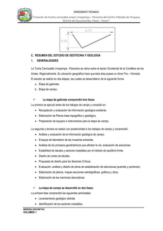 MEMORIA DESCRIPTIVA
VOLUMEN I
EXPEDIENTE TECNICO:
“Creación de trocha carrozable anexo Liriopampa – Paracsha del Centro Poblado de Chupaca,
Distrito de Paucartambo, Pasco – Pasco”.
C. RESUMEN DEL ESTUDIO DE GEOTECNIA Y GEOLOGIA
1. GENERALIDADES
La Tocha Carrozable Liriopampa - Paracsha se ubica sobre el sector Occidental de la Cordillera de los
Andes. Regionalmente. Su ubicación geográfica hace que ésta área posea un clima Frio – Húmedo.
El estudio se realizó en dos etapas, las cuales se desarrollaron de la siguiente forma:
a. Etapa de gabinete.
b. Etapa de campo.
 La etapa de gabinete comprendió tres fases:
La primera se ejecutó antes de los trabajos de campo y consistió en:
 Recopilación y evaluación de información geológica existente.
 Elaboración de Planos base topográfico y geológico.
 Preparación de equipos e instrumentos para la etapa de campo.
La segunda y tercera se realizó con posterioridad a los trabajos de campo y comprendió:
 Análisis y evaluación de la información geológica de campo.
 Ensayos de laboratorio de las muestras extraídas.
 Análisis de los procesos geodinámicos que afectan la vía, evaluación de soluciones.
 Estabilidad de taludes y sectores inestables por el método de equilibrio limite.
 Diseño de cortes de taludes.
 Propuesta de diseño para los Sectores Críticos.
 Evaluación, análisis y diseño de obras de estabilización de estructuras (puentes y pontones).
 Elaboración de planos, mapas secciones estratigráficas, gráficos y otros.
 Elaboración de las memorias descriptivas.
 La etapa de campo se desarrolló en dos fases:
La primera fase comprendió las siguientes actividades:
 Levantamiento geológico distrital.
 Identificación de los sectores inestables.
 