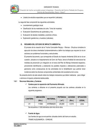 MEMORIA DESCRIPTIVA
VOLUMEN I
EXPEDIENTE TECNICO:
“Creación de trocha carrozable anexo Liriopampa – Paracsha del Centro Poblado de Chupaca,
Distrito de Paucartambo, Pasco – Pasco”.
 Listado de estudios especiales que se requerirán (calicatas).
La segunda fase comprendió las siguientes actividades:
 Levantamiento geológico local.
 Clasificación de los materiales de corte. Toma de muestras.
 Evaluación Geodinámica de quebradas y ríos.
 Evaluación de taludes inestables y sectores críticos.
 Exploración geotécnica y muestreo (calicatas).
D. RESUMEN DEL ESTUDIO DE IMPACTO AMBIENTAL
El proceso de la creación de la Trocha Carrozable Rergoy – Rancas - Shuyhua considera la
ejecución de obras orientadas fundamentalmente a definir los trabajos que requiere la vía en
sectores con problemas funcionales y estructurales.
El presente documento, que corresponde al Estudio de Impacto Ambiental (EIA) de la vía en
cuestión, ubicada en el departamento de Cerro de Pasco, tiene la finalidad de estructurar las
medidas de prevención y/o mitigación en el marco del Plan de Manejo Ambiental respectivo,
previamente identificando y analizando los posibles impactos o alteraciones potenciales a
generarse como consecuencia de las actividades de la rehabilitación que podrían tener
incidencia sobre los diversos componentes ambientales del ecosistema de la zona.
Se presenta dentro de este estudio todos los trabajos necesarias que deben realizarse para mitigar
o eliminar el impacto ambiental desfavorable.
1.6.1 Recursos Naturales y Canteras
 Cantera para la reposición del Pavimento Afirmado.
Las canteras a utilizarse en el presente proyecto son las canteras ubicadas en la
siguiente progresiva:
CANTERA
UBICACIÓN
(Km.)
MATERIAL
POTENCIA
( m3 )
ACCESO
(Km.)
SITUACION
LEGAL
01 1+000 AFIRMADO 25,000 0.010 Libre
Se encuentra a 1.000 kilómetros del inicio de la obra.
 Fuente de Agua.
Las fuentes de agua se encuentran ubicadas dentro del tramo en estudio.
TRAMO AUQUIMARCA – CHINCHE:
 