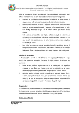 MEMORIA DESCRIPTIVA
VOLUMEN I
EXPEDIENTE TECNICO:
“Creación de trocha carrozable anexo Liriopampa – Paracsha del Centro Poblado de Chupaca,
Distrito de Paucartambo, Pasco – Pasco”.
Deben ser explotadas en el marco de un adecuado Programa de Manejo, que considere evitar
daños al entorno ambiental así como al paisaje dominante, siendo estos los siguientes:
 El sistema de explotación no debe comprometer la estabilidad de taludes durante ni
después del uso de la cantera, evitando provocar deslizamientos de materiales.
 La extracción de materiales en los ríos y quebradas deberá coincidir con las épocas de
estiaje del curso de agua seleccionado y realizarse en las zonas de playa; es decir,
fuera del flujo del cuerpo de agua a fin de evitar la turbidez que afectaría la vida
acuática.
 En lo posible las canteras deben estar alejadas de los caminos y de las poblaciones, a
fin de reducir los impactos visuales que podrían presentarse durante su explotación. En
caso contrario el área afectada debe ser restaurada convenientemente y revegetada
con especies de la zona.
 Para evitar la emisión de material particulado (polvos) la atmósfera, durante el
transporte desde la cantera hasta el camino, debe cubrirse el material con un manto de
lona para no afectar a personas, vehículos, flora, fauna, viviendas y otras instalaciones.
Restauración de Canteras:
La eficacia de éstas depende en parte del manejo de la capa superficial del suelo o capa
orgánica que sustenta la vegetación. Para evitar un mayor deterioro del ambiente, se
recomienda:
 Retirar la capa superficial orgánica del suelo, si es posible junto a la vegetación
enraizada de ella. Esto debe hacerse antes de la explotación de la misma,
determinando previamente la profundidad de la capa superficial que será extraída.
 Almacenar la tierra en lugares estables, protegiéndola de la erosión eólica e hídrica;
evitando la compactación de la misma, para posteriormente estabilizar el suelo con
vegetación del lugar; en algunos casos puede ser necesario efectuar el re-nivelado a fin
de restaurar en lo posible la morfología y el paisaje en el lugar de origen.
Campamentos:
En la instalación de los campamentos se ha considerado conveniente asegurar el cumplimiento
de diversas normas de diseño, sanitarias, ambientales y de comportamiento del personal, para
evitar o disminuir los problemas de impactos ambientales que se puedan generar.
Normas para el Personal:
 