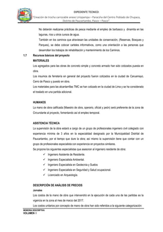 MEMORIA DESCRIPTIVA
VOLUMEN I
EXPEDIENTE TECNICO:
“Creación de trocha carrozable anexo Liriopampa – Paracsha del Centro Poblado de Chupaca,
Distrito de Paucartambo, Pasco – Pasco”.
No deberán realizarse prácticas de pesca mediante el empleo de barbasco y dinamita en las
lagunas, ríos u otros cursos de agua.
También en los caminos que atraviesan las unidades de conservación, (Reservas, Bosques y
Parques), se debe colocar carteles informativos, como una orientación a las personas que
desarrollan los trabajos de rehabilitación y mantenimiento de los Caminos.
1.7 Recursos básicos del proyecto
MATERIALES
Los agregados para las obras de concreto simple y concreto armado han sido cotizados puesta en
obra.
Los insumos de ferretería en general del proyecto fueron cotizados en la ciudad de Caruamayo,
Cerro de Pasco y puesto en obra.
Los materiales para las alcantarrillas TMC se han cotizado en la ciudad de Lima y se ha considerado
el traslado en una partida adicional.
HUMANOS
La mano de obra calificada (Maestro de obra, operario, oficial y peón) será preferente de la zona de
Circundante al proyecto, fomentando así el empleo temporal.
ASISTENCIA TÉCNICA
La supervisión de la obra estará a cargo de un grupo de profesionales ingeniero civil colegiado con
experiencia mínima de 3 años en la especialidad designado por la Municipalidad Distrital de
Paucartambo, por el tiempo que dure la obra; así mismo la supervisión tiene que contar con un
grupo de profesionales especialista con experiencia en proyectos similares.
Se propone los siguientes especialistas que asesoran al ingeniero residente de obra:
 Ingeniero Asistente de Residente.
 Ingeniero Especialista Ambiental.
 Ingeniero Especialista en Geotecnia y Suelos
 Ingeniero Especialista en Seguridad y Salud ocupacional.
 Licenciado en Arqueología.
DESCRIPCIÓN DE ANÁLISIS DE PRECIOS
Jornales
Los costos de la mano de obra que intervendrá en la ejecución de cada una de las partidas es la
vigencia en la zona al mes de marzo del 2017.
Los costos unitarios por concepto de mano de obra han sido referidos a la siguiente categorización:
 