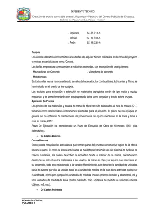 MEMORIA DESCRIPTIVA
VOLUMEN I
EXPEDIENTE TECNICO:
“Creación de trocha carrozable anexo Liriopampa – Paracsha del Centro Poblado de Chupaca,
Distrito de Paucartambo, Pasco – Pasco”.
. Operario S/. 21.01 h-h
. Oficial S/. 17.03 h-h
. Peón S/. 15.33 h-h
Equipos
Los costos utilizados corresponden a las tarifas de alquiler horario cotizados en la zona del proyecto
y revistas especializadas como: Costos.
Las tarifas empleadas corresponden a máquinas operadas, con excepción de las siguientes:
. Mezcladoras de Concreto . Vibradores de concreto
. Motobombas
En todas ellas no se han considerado jornales del operador, los combustibles, lubricantes y filtros, se
han incluido en el precio de los equipos.
Los equipos para extracción y selección de materiales agregados serán de tipo malla y equipo
mecánico, y se complementarán con equipo pesado tales como cargador y tractor sobre orugas.
Aplicación De Precios
Los precios de los materiales y costos de mano de obra han sido calculados al mes de marzo 2017,
tomando como referencia las cotizaciones realizadas para el proyecto. El precio de los equipos en
general se ha obtenido de cotizaciones de proveedores de equipo mecánico en la zona y lima al
mes de marzo 2017.
Plazo De Ejecución ha considerado un Plazo de Ejecución de Obra de 18 meses (540 días
calendarios).
 De Costos Directos
Costos Directos
Estos gastos recopilan las actividades que forman parte del proceso constructivo lógico de la obra a
llevarse a cabo. El costo de estas actividades se ha definido haciendo uso del sistema de Análisis de
Precios Unitarios, los cuales describen la actividad desde el interior de la misma, considerando
dentro de su estructura los materiales a ser usados, la mano de obra y el equipo que interviene en
su desarrollo, todo esto relacionado a la variable Rendimiento, que describe la cantidad de unidades
base de avance por día. La unidad base es la unidad de medida en la que dicha actividad puede ser
cuantificada, como por ejemplo los unidades de medida lineales (metros lineales y kilómetros, ml, y
km), unidades de medida de área (metro cuadrado, m2), unidades de medida de volumen (metros
cúbicos, m3, etc.).
 De Costos Indirectos
 