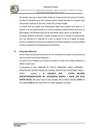 MEMORIA DESCRIPTIVA
VOLUMEN I
EXPEDIENTE TECNICO:
“Creación de trocha carrozable anexo Liriopampa – Paracsha del Centro Poblado de Chupaca,
Distrito de Paucartambo, Pasco – Pasco”.
Son aquellos costos que no tienen relación directa con la ejecución de la obra sino por el contrario,
convienen en actividades que en forma indirecta ayudan al correcto desarrollo de un proyecto. Estos
costos pueden clasificarse en dos rubros: Gastos Fijos y Gastos Variables.
Los Gastos Fijos son aquellos que necesariamente deben estar presentes como gasto en un
proyecto, como por ejemplo alquiler de la vivienda del personal profesional-técnico de la obra, los
gastos legales y administrativos para hacer de conocimiento público la obra a ser ejecutada, etc.
Los Gastos Variables corresponden a aquellos conceptos que por su actividad no necesariamente
van a ser partícipes en el desarrollo de la obra. Un ejemplo de ello es el alquiler de equipos
menores, contratación de terceros para la realización de actividades específicas, compra de material
de oficina, remuneraciones del personal técnico-administrativo.
1.8 Presupuesto Referencial
Se han tomado los jornales de construcción civil con rendimientos de acuerdo a las condiciones de
obra, así como los normalmente establecidos.
Los precios de los materiales son a precios de mercado, y el costo de los equipos mecánicos es
referido a equipo nuevo.
El presupuesto de Obra “CREACIÓN DE TROCHA CARROZABLE ANEXO LIRIOPAMPA –
PARACSHA DEL CENTRO POBLADO DE CHUPACA, DISTRITO DE PAUCARTAMBO, PASCO –
PASCO”, asciende a S/. 4,264,869.45 (SON : CUATRO MILLONES
DOSCIENTOSSESENTICUATRO MIL OCHOCIENTOS SESENTA Y NUEVE CON 45/100
NUEVOS SOLES). Este precio incluye el costo calculado para los Gastos Generales (10.00% del
CD), Utilidad (8.00% del CD), además del I.G.V. (18%), disgregado como sigue:
 