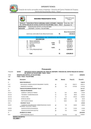 MEMORIA DESCRIPTIVA
VOLUMEN I
EXPEDIENTE TECNICO:
“Creación de trocha carrozable anexo Liriopampa – Paracsha del Centro Poblado de Chupaca,
Distrito de Paucartambo, Pasco – Pasco”.
Fecha: May - 2018
Especialidad: GG
PROPIETARIO : MUNICIPALIDAD DISTRITAL DE PAUCARTAMBO
UBICACIÓN : LIRIOPAMPA - CHUPACA - PAUCARTAMBO
Monto Presupuestado
MONTO DEL COSTO DIRECTO DEL PRESUPUESTO BASE: S/. 3,062,962.83
DESCRIPCIÓN MONTO
CD TROCHA CARROZABLE S/. 3,062,962.83
GG GASTOS GENERALES 10.00% S/. 306,296.28
UTI UTILIDAD 8.00% 245,037.03
S_T SUB TOTAL 3,614,296.14
IGV I.G.V. 18.00% 650,573.31
T_P TOTAL PRESUPUESTADO S/. 4,264,869.45
Total S/. 4,264,869.45
Código del Proyecto:
PTBO-01
RESUMEN PRESUPUESTO TOTAL
R e s ú m e n d e A n á l i s i s d e C o s t o s
PROYECTO : "CREACIÓN DE TROCHA CARROZABLE ANEXO LIRIOPAMPA – PARACSHA
DEL CENTRO POBLADO DE CHUPACA, DISTRITO DE PAUCARTAMBO, PASCO – PASCO”
Presupuesto
Presupuesto 0201001 CREACION DE TROCHA CARROZABLE DEL ANEXO DE LIRIOPAMPA - PARACSHA DEL CENTRO POBLADO DE CHUPACA
DEL DISTRITO DE PAUCARTAMBO - PASCO - PASCO
Cliente MUNICIPALIDAD DISTRITAL DE PAUCARTAMBO Costo al 22/05/2018
Lugar PASCO - PASCO - PAUCARTAMBO
Item Descripción Und. Metrado Precio S/. Parcial S/.
01 OBRAS PROVISIONALES 76,905.78
01.01 MOVILIZACION Y DESMOVILIZACION DE MAQUINARIA Y EQUIPOS glb 1.00 28,933.13 28,933.13
01.02 TRANSPORTE DE MATERIAL glb 1.00 47,972.65 47,972.65
02 TRABAJOS PRELIMINARES SEGURIDAD Y SALUD 26,110.77
02.01 TRABAJOS PRELIMINARES 22,200.77
02.01.01 DESBROCE Y LIMPIEZA DE TERRENO ha 6.40 648.53 4,150.59
02.01.02 TOPOGRAFIA Y GEOREFERENCIACION km 8.00 695.63 5,565.04
02.01.03 ACCESO A DMEs km 1.36 7,970.32 10,839.64
02.01.04 RETIRO DE CERCOS m 150.00 4.29 643.50
02.01.05 RESTITUCION DE CERCOS m 150.00 6.68 1,002.00
02.02 SEGURIDAD Y SALUD 3,910.00
02.02.01 ELABORACION, IMPLEMENTACION Y ADMINISTRACION DEL PLAN DE
SEGURIDAD Y SALUD EN EL TRABAJO
glb 1.00 1,500.00 1,500.00
02.02.02 EQUIPOS DE PROTECCION INDIVIDUAL glb 1.00 1,310.00 1,310.00
02.02.03 EQUIPOS DE PROTECCION COLECTIVO glb 1.00 1,100.00 1,100.00
03 MOVIMIENTO DE TIERRAS 2,065,399.80
03.01 CORTE EN MATERIAL SUELTO m3 19,517.56 4.38 85,486.91
 