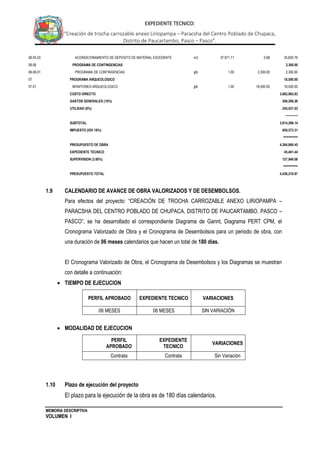 MEMORIA DESCRIPTIVA
VOLUMEN I
EXPEDIENTE TECNICO:
“Creación de trocha carrozable anexo Liriopampa – Paracsha del Centro Poblado de Chupaca,
Distrito de Paucartambo, Pasco – Pasco”.
06.05.03 ACONDICIONAMIENTO DE DEPOSITO DE MATERIAL EXCEDENTE m3 37,971.71 0.68 25,820.76
06.06 PROGRAMA DE CONTINGENCIAS 2,300.00
06.06.01 PROGRAMA DE CONTINGENCIAS glb 1.00 2,300.00 2,300.00
07 PROGRAMA ARQUEOLOGICO 18,500.00
07.01 MONITOREO ARQUEOLOGICO glb 1.00 18,500.00 18,500.00
COSTO DIRECTO 3,062,962.83
GASTOS GENERALES (10%) 306,296.28
UTILIDAD (8%) 245,037.03
------------
SUBTOTAL 3,614,296.14
IMPUESTO (IGV 18%) 650,573.31
========
PRESUPUESTO DE OBRA 4,264,869.45
EXPEDIENTE TECNICO 45,401.44
SUPERVISION (3.00%) 127,946.08
========
PRESUPUESTO TOTAL 4,438,216.97
1.9 CALENDARIO DE AVANCE DE OBRA VALORIZADOS Y DE DESEMBOLSOS.
Para efectos del proyecto: “CREACIÓN DE TROCHA CARROZABLE ANEXO LIRIOPAMPA –
PARACSHA DEL CENTRO POBLADO DE CHUPACA, DISTRITO DE PAUCARTAMBO, PASCO –
PASCO”, se ha desarrollado el correspondiente Diagrama de Gannt, Diagrama PERT CPM, el
Cronograma Valorizado de Obra y el Cronograma de Desembolsos para un periodo de obra, con
una duración de 06 meses calendarios que hacen un total de 180 días.
El Cronograma Valorizado de Obra, el Cronograma de Desembolsos y los Diagramas se muestran
con detalle a continuación:
 TIEMPO DE EJECUCION
PERFIL APROBADO EXPEDIENTE TECNICO VARIACIONES
06 MESES 06 MESES SIN VARIACIÓN
 MODALIDAD DE EJECUCION
PERFIL
APROBADO
EXPEDIENTE
TECNICO
VARIACIONES
Contrata Contrata Sin Variación
1.10 Plazo de ejecución del proyecto
El plazo para la ejecución de la obra es de 180 días calendarios.
 