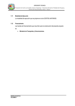 MEMORIA DESCRIPTIVA
VOLUMEN I
EXPEDIENTE TECNICO:
“Creación de trocha carrozable anexo Liriopampa – Paracsha del Centro Poblado de Chupaca,
Distrito de Paucartambo, Pasco – Pasco”.
1.11 Modalidad de Ejecución
La modalidad de ejecución que se propone es la de COSTOS UNITARIOS.
1.12 Financiamiento
Las fuentes de financiamiento que recurrirán para la construcción del presente proyecto
es:
 Ministerio de Transportes y Comunicaciones.
 