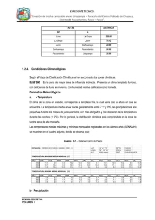 MEMORIA DESCRIPTIVA
VOLUMEN I
EXPEDIENTE TECNICO:
“Creación de trocha carrozable anexo Liriopampa – Paracsha del Centro Poblado de Chupaca,
Distrito de Paucartambo, Pasco – Pasco”.
RUTAS DISTANCIA
DE A
Lima La Oroya 220.88
La Oroya Junín 78.12
Junín Carhuamayo 42.00
Carhuamayo Paucartambo 56.00
Paucartambo Liriopampa 20.00
1.2.4. Condiciones Climatológicas
Según el Mapa de Clasificación Climática se han encontrado dos zonas climáticas:
B(i)B´2H3 Es la zona de mayor área de influencia indirecta. Presenta un clima templado lluvioso,
con deficiencia de lluvia en invierno, con humedad relativa calificada como húmeda.
Parámetros Meteorológicos
a. - Temperatura
El clima de la zona en estudio, corresponde a templada fría, la cual varía con la altura en que se
encuentra. La temperatura media anual oscila generalmente entre 7.1º y 9ºC, las precipitaciones son
pequeñas durante los meses de junio a octubre, con días abrigados y con descenso de la temperatura
durante las noches (< 0ºC). Por lo general, la distribución climática está comprendida en la zona de
tundra seca de alta montaña.
Las temperaturas medias máximas y mínimas mensuales registradas en los últimos años (SENAMHI)
se muestran en el cuadro adjunto, donde se observa que:
Cuadro 6.1 - Estación Cerro de Pasco
b- Precipitación
ESTACION : CERRO DE PASCO / 000593 / DRE -11 LAT. 10° 41' "S" DPTO. PASCO
LONG. 76° 15' "W" PROV. PASCO
ALT. 4050 msnm DIST. CHAUPIMARCA
TEMPERATURA MAXIMA MEDIA MENSUAL (°C)
AÑO ENE. FEB. MAR. ABR. MAY. JUN. JUL. AGO. SET. OCT. NOV. DIC.
2002 11.4 9.5 9.8 10.2 10.5 10.0 9.1 10.1 10.6 10.2 9.9 10.4
2003 10.7 10.4 9.4 10.3 10.3 10.9 10.2 10.4 11.1 12.0 11.8 9.7
2004 11.8 10.4 10.6 11.4 11.3 9.4 9.4 9.2 9.2 10.2 11.0 10.4
TEMPERATURA MINIMA MEDIA MENSUAL (°C)
AÑO ENE. FEB. MAR. ABR. MAY. JUN. JUL. AGO. SET. OCT. NOV. DIC.
2002 1.5 2.3 1.9 1.3 0.0 -1.8 -0.7 -1.6 -0.4 0.6 1.5 -9.0
2003 2.4 2.0 1.7 1.4 0.6 -1.2 -2.0 -2.0 -1.1 -0.2 -2.0 1.9
2004 0.8 2.0 1.9 0.3 -0.1 -1.9 -1.2 -2.0 -0.9 0.9 1.1 1.8
 