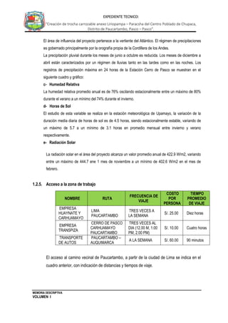 MEMORIA DESCRIPTIVA
VOLUMEN I
EXPEDIENTE TECNICO:
“Creación de trocha carrozable anexo Liriopampa – Paracsha del Centro Poblado de Chupaca,
Distrito de Paucartambo, Pasco – Pasco”.
El área de influencia del proyecto pertenece a la vertiente del Atlántico. El régimen de precipitaciones
es gobernado principalmente por la orografía propia de la Cordillera de los Andes.
La precipitación pluvial durante los meses de junio a octubre es reducida. Los meses de diciembre a
abril están caracterizados por un régimen de lluvias tanto en las tardes como en las noches. Los
registros de precipitación máxima en 24 horas de la Estación Cerro de Pasco se muestran en el
siguiente cuadro y gráfico:
c- Humedad Relativa
La humedad relativa promedio anual es de 76% oscilando estacionalmente entre un máximo de 80%
durante el verano a un mínimo del 74% durante el invierno.
d- Horas de Sol
El estudio de esta variable se realiza en la estación meteorológica de Upamayo, la variación de la
duración media diaria de horas de sol es de 4.5 horas, siendo estacionalmente estable, variando de
un máximo de 5.7 a un mínimo de 3.1 horas en promedio mensual entre invierno y verano
respectivamente.
e- Radiación Solar
La radiación solar en el área del proyecto alcanza un valor promedio anual de 422.9 W/m2, variando
entre un máximo de 444.7 ene 1 mes de noviembre a un mínimo de 402.6 W/m2 en el mes de
febrero.
1.2.5. Acceso a la zona de trabajo
El acceso al camino vecinal de Paucartambo, a partir de la ciudad de Lima se indica en el
cuadro anterior, con indicación de distancias y tiempos de viaje.
NOMBRE RUTA
FRECUENCIA DE
VIAJE
COSTO
POR
PERSONA
TIEMPO
PROMEDIO
DE VIAJE
EMPRESA
HUAYNATE Y
CARHUAMAYO
LIMA
PAUCARTAMBO
TRES VECES A
LA SEMANA
S/. 25.00 Diez horas
EMPRESA
TRANSPIZA
CERRO DE PASCO
CARHUAMAYO
PAUCARTAMBO
TRES VECES AL
DIA (12.00 M, 1.00
PM, 2.00 PM)
S/. 10.00 Cuatro horas
TRANSPORTE
DE AUTOS
PAUCARTAMBO –
AUQUIMARCA
A LA SEMANA S/. 60.00 90 minutos
 
