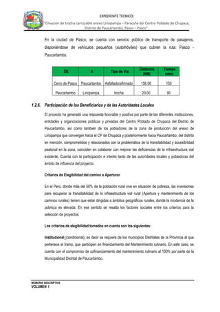 MEMORIA DESCRIPTIVA
VOLUMEN I
EXPEDIENTE TECNICO:
“Creación de trocha carrozable anexo Liriopampa – Paracsha del Centro Poblado de Chupaca,
Distrito de Paucartambo, Pasco – Pasco”.
En la ciudad de Pasco, se cuenta con servicio público de transporte de pasajeros,
disponiéndose de vehículos pequeños (automóviles) que cubren la ruta: Pasco -
Paucartambo.
1.2.6. Participación de los Beneficiarios y de las Autoridades Locales
El proyecto ha generado una respuesta favorable y positiva por parte de las diferentes instituciones,
entidades y organizaciones públicas y privadas del Centro Poblado de Chupaca del Distrito de
Paucartambo, así como también de los pobladores de la zona de producción del anexo de
Liriopampa que convergen hacia el CP de Chupaca y posteriormente hacia Paucartambo; del distrito
en mención, comprometidos y relacionados con la problemática de la transitabilidad y accesibilidad
peatonal en la zona, coinciden en colaborar con mejorar las deficiencias de la infraestructura vial
existente. Cuenta con la participación e interés tanto de las autoridades locales y pobladoras del
ámbito de influencia del proyecto.
Criterios de Elegibilidad del camino a Aperturar
En el Perú, donde más del 50% de la población rural vive en situación de pobreza, las inversiones
para recuperar la transitabilidad de la infraestructura vial rural (Apertura y mantenimiento de los
caminos rurales) tienen que estar dirigidas a ámbitos geográficos rurales, donde la incidencia de la
pobreza es elevada. En ese sentido se resalta los factores sociales entre los criterios para la
selección de proyectos.
Los criterios de elegibilidad tomados en cuenta son los siguientes:
Institucional (condicional), es decir se requiere de los municipios Distritales de la Provincia al que
pertenece el tramo, que participen en financiamiento del Mantenimiento rutinario. En este caso, se
cuenta con el compromiso de cofinanciamiento del mantenimiento rutinario al 100% por parte de la
Municipalidad Distrital de Paucartambo.
DE A Tipo de Vía
Distancia
(KM)
Tiempo
(min)
Cerro de Pasco Paucartambo Asfaltado/afirmado 156.00 150
Paucartambo Liriopampa trocha 20.00 90
 