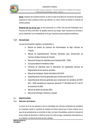 MEMORIA DESCRIPTIVA
VOLUMEN I
EXPEDIENTE TECNICO:
“Creación de trocha carrozable anexo Liriopampa – Paracsha del Centro Poblado de Chupaca,
Distrito de Paucartambo, Pasco – Pasco”.
Social, incidencia de la pobreza extrema, es decir se trata de focalizar las inversiones del programa
asignando la mayor prioridad al tramo que atiende a un mayor número de pobres en situación de
extrema pobreza.
Demanda del uso de las vías, es decir priorizando en el Plan Vial provincial Participativo de la
Provincia de Pasco 2016-2021 de aquellos caminos que tengan mayor frecuencia de vehículos y
que su intervención con la rehabilitación es de gran importancia para la población beneficiaria.
1.2.7. Normatividad
Las que se encuentran vigentes y corresponden a:
 Manual de Diseño de Caminos No Pavimentados de Bajo Volumen de
Tránsito.
 Manual de Especificaciones Técnicas Generales para Construcción de
Caminos de Bajo Volumen de Tránsito.
 Manual de Ensayo de materiales para Carreteras (EM – 2000).
 Guía para elaborar Inventarios Viales.
 Términos de referencia para la elaboración de expedientes técnicos de
Mejoramiento de los caminos vecinales.
 Manual de Carreteras, Diseño Geométrico DG-2018
 Especificaciones Técnicas generales para Construcción EG-2013
 Especificaciones técnicas generales para construcción de carreteras del MTC
(EG – 2000) aprobado por resolución directoral n°1146-2000-mtc/15.17 del 27
de diciembre de 2000
 Manual de diseño de puentes 2003
 Manual de hidrología, hidráulica y drenaje
1.3 IDENTIFICACIÓN
1.3.1. Definición del Problema
La actual vía es de uso peatonal la cual es intransitable para vehículos ubicándose las localidades
de Liriopampa, siendo su superficie de rodadura de terreno natural que al menor contacto con el
agua de las precipitaciones se convierten en lodo y se hacen intransitables, asimismo en épocas de
lluvias (meses de Noviembre a Abril) los cruces de cursos de agua, ocasionando interrupciones en
la vía debido a la carencia de obras de arte y drenaje.
 
