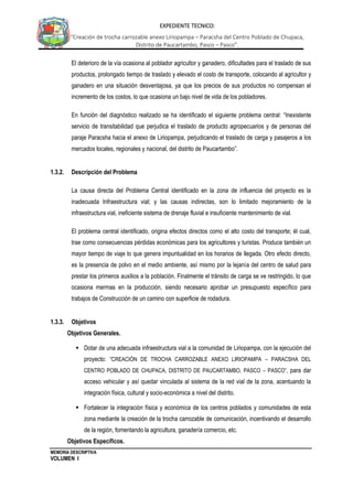 MEMORIA DESCRIPTIVA
VOLUMEN I
EXPEDIENTE TECNICO:
“Creación de trocha carrozable anexo Liriopampa – Paracsha del Centro Poblado de Chupaca,
Distrito de Paucartambo, Pasco – Pasco”.
El deterioro de la vía ocasiona al poblador agricultor y ganadero, dificultades para el traslado de sus
productos, prolongado tiempo de traslado y elevado el costo de transporte, colocando al agricultor y
ganadero en una situación desventajosa, ya que los precios de sus productos no compensan el
incremento de los costos, lo que ocasiona un bajo nivel de vida de los pobladores.
En función del diagnóstico realizado se ha identificado el siguiente problema central: “Inexistente
servicio de transitabilidad que perjudica el traslado de producto agropecuarios y de personas del
paraje Paracsha hacia el anexo de Liriopampa, perjudicando el traslado de carga y pasajeros a los
mercados locales, regionales y nacional, del distrito de Paucartambo”.
1.3.2. Descripción del Problema
La causa directa del Problema Central identificado en la zona de influencia del proyecto es la
inadecuada Infraestructura vial; y las causas indirectas, son lo limitado mejoramiento de la
infraestructura vial, ineficiente sistema de drenaje fluvial e insuficiente mantenimiento de vial.
El problema central identificado, origina efectos directos como el alto costo del transporte; él cual,
trae como consecuencias pérdidas económicas para los agricultores y turistas. Produce también un
mayor tiempo de viaje lo que genera impuntualidad en los horarios de llegada. Otro efecto directo,
es la presencia de polvo en el medio ambiente, así mismo por la lejanía del centro de salud para
prestar los primeros auxilios a la población. Finalmente el tránsito de carga se ve restringido, lo que
ocasiona mermas en la producción, siendo necesario aprobar un presupuesto específico para
trabajos de Construcción de un camino con superficie de rodadura.
1.3.3. Objetivos
Objetivos Generales.
 Dotar de una adecuada infraestructura vial a la comunidad de Liriopampa, con la ejecución del
proyecto: “CREACIÓN DE TROCHA CARROZABLE ANEXO LIRIOPAMPA – PARACSHA DEL
CENTRO POBLADO DE CHUPACA, DISTRITO DE PAUCARTAMBO, PASCO – PASCO”, para dar
acceso vehicular y así quedar vinculada al sistema de la red vial de la zona, acentuando la
integración física, cultural y socio-económica a nivel del distrito.
 Fortalecer la integración física y económica de los centros poblados y comunidades de esta
zona mediante la creación de la trocha carrozable de comunicación, incentivando el desarrollo
de la región, fomentando la agricultura, ganadería comercio, etc.
Objetivos Específicos.
 