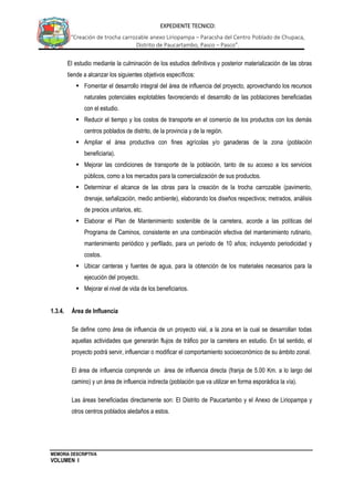 MEMORIA DESCRIPTIVA
VOLUMEN I
EXPEDIENTE TECNICO:
“Creación de trocha carrozable anexo Liriopampa – Paracsha del Centro Poblado de Chupaca,
Distrito de Paucartambo, Pasco – Pasco”.
El estudio mediante la culminación de los estudios definitivos y posterior materialización de las obras
tiende a alcanzar los siguientes objetivos específicos:
 Fomentar el desarrollo integral del área de influencia del proyecto, aprovechando los recursos
naturales potenciales explotables favoreciendo el desarrollo de las poblaciones beneficiadas
con el estudio.
 Reducir el tiempo y los costos de transporte en el comercio de los productos con los demás
centros poblados de distrito, de la provincia y de la región.
 Ampliar el área productiva con fines agrícolas y/o ganaderas de la zona (población
beneficiaria).
 Mejorar las condiciones de transporte de la población, tanto de su acceso a los servicios
públicos, como a los mercados para la comercialización de sus productos.
 Determinar el alcance de las obras para la creación de la trocha carrozable (pavimento,
drenaje, señalización, medio ambiente), elaborando los diseños respectivos; metrados, análisis
de precios unitarios, etc.
 Elaborar el Plan de Mantenimiento sostenible de la carretera, acorde a las políticas del
Programa de Caminos, consistente en una combinación efectiva del mantenimiento rutinario,
mantenimiento periódico y perfilado, para un período de 10 años; incluyendo periodicidad y
costos.
 Ubicar canteras y fuentes de agua, para la obtención de los materiales necesarios para la
ejecución del proyecto.
 Mejorar el nivel de vida de los beneficiarios.
1.3.4. Área de Influencia
Se define como área de influencia de un proyecto vial, a la zona en la cual se desarrollan todas
aquellas actividades que generarán flujos de tráfico por la carretera en estudio. En tal sentido, el
proyecto podrá servir, influenciar o modificar el comportamiento socioeconómico de su ámbito zonal.
El área de influencia comprende un área de influencia directa (franja de 5.00 Km. a lo largo del
camino) y un área de influencia indirecta (población que va utilizar en forma esporádica la vía).
Las áreas beneficiadas directamente son: El Distrito de Paucartambo y el Anexo de Liriopampa y
otros centros poblados aledaños a estos.
 