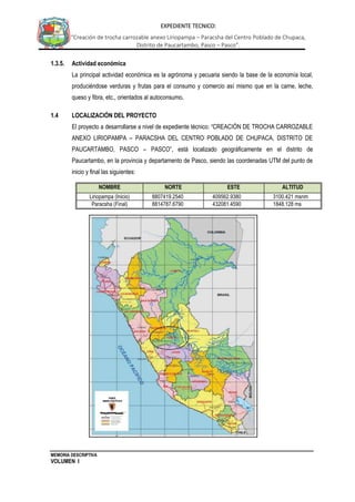 MEMORIA DESCRIPTIVA
VOLUMEN I
EXPEDIENTE TECNICO:
“Creación de trocha carrozable anexo Liriopampa – Paracsha del Centro Poblado de Chupaca,
Distrito de Paucartambo, Pasco – Pasco”.
1.3.5. Actividad económica
La principal actividad económica es la agrónoma y pecuaria siendo la base de la economía local,
produciéndose verduras y frutas para el consumo y comercio así mismo que en la carne, leche,
queso y fibra, etc., orientados al autoconsumo.
1.4 LOCALIZACIÓN DEL PROYECTO
El proyecto a desarrollarse a nivel de expediente técnico: “CREACIÓN DE TROCHA CARROZABLE
ANEXO LIRIOPAMPA – PARACSHA DEL CENTRO POBLADO DE CHUPACA, DISTRITO DE
PAUCARTAMBO, PASCO – PASCO”, está localizado geográficamente en el distrito de
Paucartambo, en la provincia y departamento de Pasco, siendo las coordenadas UTM del punto de
inicio y final las siguientes:
NOMBRE NORTE ESTE ALTITUD
Liriopampa (Inicio) 8807419.2540 409562.9380 3100.421 msnm
Paracsha (Final) 8814787.6790 432081.4590 1848.128 ms
nm
 