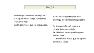 HÁ / A
Na indicação do tempo, emprega-se:
1- Há: para indicar tempo transcorrido
(equivale a “faz”)
Ex.: Há dois meses que ele não aparece.
2 – A: para indicar tempo futuro.
Ex.: Daqui a dois meses ele aparecerá.
Na linguagem formal, exige-se a
correlação temporal do há:
Ex.: Há vários meses que ele repete a
mesma coisa
Havia vários meses que ele repetia
as mesmas coisas.
 