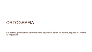 ORTOGRAFIA
É a parte da gramática que determina como as palavras devem ser escritas, segundo os padrões
da língua culta.
 