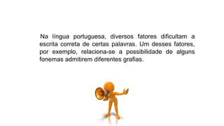 Na língua portuguesa, diversos fatores dificultam a
escrita correta de certas palavras. Um desses fatores,
por exemplo, relaciona-se a possibilidade de alguns
fonemas admitirem diferentes grafias.
 