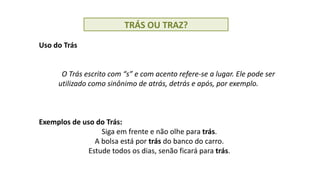 TRÁS OU TRAZ?
Uso do Trás
O Trás escrito com “s” e com acento refere-se a lugar. Ele pode ser
utilizado como sinônimo de atrás, detrás e após, por exemplo.
Exemplos de uso do Trás:
Siga em frente e não olhe para trás.
A bolsa está por trás do banco do carro.
Estude todos os dias, senão ficará para trás.
 