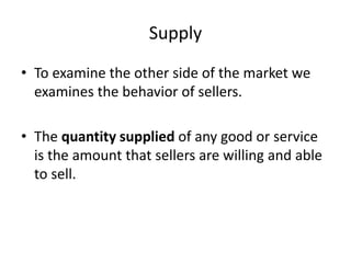 Supply
• To examine the other side of the market we
examines the behavior of sellers.
• The quantity supplied of any good or service
is the amount that sellers are willing and able
to sell.
 