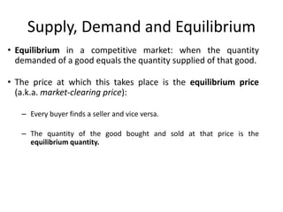Supply, Demand and Equilibrium
• Equilibrium in a competitive market: when the quantity
demanded of a good equals the quantity supplied of that good.
• The price at which this takes place is the equilibrium price
(a.k.a. market-clearing price):
– Every buyer finds a seller and vice versa.
– The quantity of the good bought and sold at that price is the
equilibrium quantity.
 