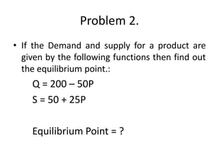 Problem 2.
• If the Demand and supply for a product are
given by the following functions then find out
the equilibrium point.:
Q = 200 – 50P
S = 50 + 25P
Equilibrium Point = ?
 