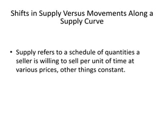 Shifts in Supply Versus Movements Along a
Supply Curve
• Supply refers to a schedule of quantities a
seller is willing to sell per unit of time at
various prices, other things constant.
 