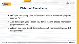 Elaborasi Pemahaman:
● Hal apa saja yang perlu diperhatikan dalam mendesain program
layanan BK
● Apa tantangan yang bapak ibu temui dalam proses mendesain
program layanan BK
● Adakah tips yang dapat disampaikan untuk mendesain layanan BK
yang inspiratif
 