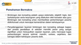 Pemahaman Bermakna
• Bimbingan dan konseling adalah upaya sistematis, objektif, logis, dan
berkelanjutan serta terprogram yang dilakukan oleh konselor atau guru
Bimbingan dan konseling untuk memfasilitasi perkembangan peserta
didik/konseli untuk mencapai kemandirian dalam kehidupannya
• Penyelenggaraan layanan bimbingan dan konseling sebagai bagian
dari proses pendidikan di sekolah memiliki peran yang sangat
signifikan untuk mewujudkan capaian layanan, yaitu mencapai tugas
perkembangan secara optimal, mandiri, sukses, sejahtera, dan
bahagia dalam kehidupan peserta didik.
 