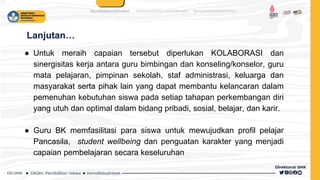 Lanjutan…
● Untuk meraih capaian tersebut diperlukan KOLABORASI dan
sinergisitas kerja antara guru bimbingan dan konseling/konselor, guru
mata pelajaran, pimpinan sekolah, staf administrasi, keluarga dan
masyarakat serta pihak lain yang dapat membantu kelancaran dalam
pemenuhan kebutuhan siswa pada setiap tahapan perkembangan diri
yang utuh dan optimal dalam bidang pribadi, sosial, belajar, dan karir.
● Guru BK memfasilitasi para siswa untuk mewujudkan profil pelajar
Pancasila, student wellbeing dan penguatan karakter yang menjadi
capaian pembelajaran secara keseluruhan
 
