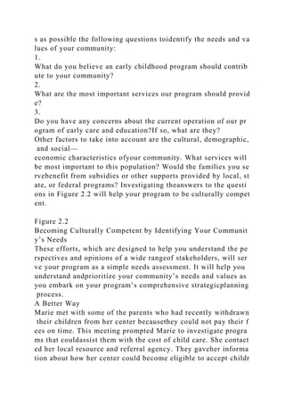 s as possible the following questions toidentify the needs and va
lues of your community:
1.
What do you believe an early childhood program should contrib
ute to your community?
2.
What are the most important services our program should provid
e?
3.
Do you have any concerns about the current operation of our pr
ogram of early care and education?If so, what are they?
Other factors to take into account are the cultural, demographic,
and social—
economic characteristics ofyour community. What services will
be most important to this population? Would the families you se
rvebenefit from subsidies or other supports provided by local, st
ate, or federal programs? Investigating theanswers to the questi
ons in Figure 2.2 will help your program to be culturally compet
ent.
Figure 2.2
Becoming Culturally Competent by Identifying Your Communit
y’s Needs
These efforts, which are designed to help you understand the pe
rspectives and opinions of a wide rangeof stakeholders, will ser
ve your program as a simple needs assessment. It will help you
understand andprioritize your community’s needs and values as
you embark on your program’s comprehensive strategicplanning
process.
A Better Way
Marie met with some of the parents who had recently withdrawn
their children from her center becausethey could not pay their f
ees on time. This meeting prompted Marie to investigate progra
ms that couldassist them with the cost of child care. She contact
ed her local resource and referral agency. They gaveher informa
tion about how her center could become eligible to accept childr
 