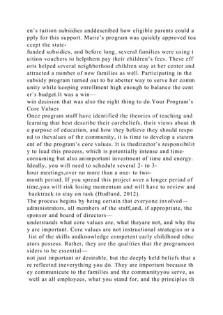 en’s tuition subsidies anddescribed how eligible parents could a
pply for this support. Marie’s program was quickly approved toa
ccept the state-
funded subsidies, and before long, several families were using t
uition vouchers to helpthem pay their children’s fees. These eff
orts helped several neighborhood children stay at her center and
attracted a number of new families as well. Participating in the
subsidy program turned out to be abetter way to serve her comm
unity while keeping enrollment high enough to balance the cent
er’s budget.It was a win—
win decision that was also the right thing to do.Your Program’s
Core Values
Once program staff have identified the theories of teaching and
learning that best describe their corebeliefs, their views about th
e purpose of education, and how they believe they should respo
nd to thevalues of the community, it is time to develop a statem
ent of the program’s core values. It is thedirector’s responsibilit
y to lead this process, which is potentially intense and time-
consuming but also animportant investment of time and energy.
Ideally, you will need to schedule several 2- to 3-
hour meetings,over no more than a one- to two-
month period. If you spread this project over a longer period of
time,you will risk losing momentum and will have to review and
backtrack to stay on task (Hudlund, 2012).
The process begins by being certain that everyone involved—
administrators, all members of the staff,and, if appropriate, the
sponsor and board of directors—
understands what core values are, what theyare not, and why the
y are important. Core values are not instructional strategies or a
list of the skills andknowledge competent early childhood educ
ators possess. Rather, they are the qualities that the programcon
siders to be essential—
not just important or desirable, but the deeply held beliefs that a
re reflected ineverything you do. They are important because th
ey communicate to the families and the communityyou serve, as
well as all employees, what you stand for, and the principles th
 