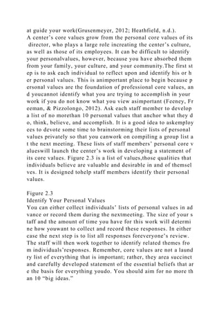 at guide your work(Grusenmeyer, 2012; Heathfield, n.d.).
A center’s core values grow from the personal core values of its
director, who plays a large role increating the center’s culture,
as well as those of its employees. It can be difficult to identify
your personalvalues, however, because you have absorbed them
from your family, your culture, and your community.The first st
ep is to ask each individual to reflect upon and identify his or h
er personal values. This is animportant place to begin because p
ersonal values are the foundation of professional core values, an
d youcannot identify what you are trying to accomplish in your
work if you do not know what you view asimportant (Feeney, Fr
eeman, & Pizzolongo, 2012). Ask each staff member to develop
a list of no morethan 10 personal values that anchor what they d
o, think, believe, and accomplish. It is a good idea to askemploy
ees to devote some time to brainstorming their lists of personal
values privately so that you canwork on compiling a group list a
t the next meeting. These lists of staff members’ personal core v
alueswill launch the center’s work in developing a statement of
its core values. Figure 2.3 is a list of values,those qualities that
individuals believe are valuable and desirable in and of themsel
ves. It is designed tohelp staff members identify their personal
values.
Figure 2.3
Identify Your Personal Values
You can either collect individuals’ lists of personal values in ad
vance or record them during the nextmeeting. The size of your s
taff and the amount of time you have for this work will determi
ne how youwant to collect and record these responses. In either
case the next step is to list all responses foreveryone’s review.
The staff will then work together to identify related themes fro
m individuals’responses. Remember, core values are not a laund
ry list of everything that is important; rather, they area succinct
and carefully developed statement of the essential beliefs that ar
e the basis for everything youdo. You should aim for no more th
an 10 “big ideas.”
 