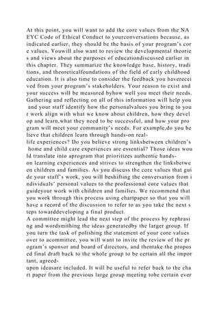 At this point, you will want to add the core values from the NA
EYC Code of Ethical Conduct to yourconversations because, as
indicated earlier, they should be the basis of your program’s cor
e values. Youwill also want to review the developmental theorie
s and views about the purposes of educationdiscussed earlier in
this chapter. They summarize the knowledge base, history, tradi
tions, and theoreticalfoundations of the field of early childhood
education. It is also time to consider the feedback you haverecei
ved from your program’s stakeholders. Your reason to exist and
your success will be measured byhow well you meet their needs.
Gathering and reflecting on all of this information will help you
and your staff identify how the personalvalues you bring to you
r work align with what we know about children, how they devel
op and learn,what they need to be successful, and how your pro
gram will meet your community’s needs. For example,do you be
lieve that children learn through hands-on real-
life experiences? Do you believe strong linksbetween children’s
home and child care experiences are essential? Those ideas wou
ld translate into aprogram that prioritizes authentic hands-
on learning experiences and strives to strengthen the linksbetwe
en children and families. As you discuss the core values that gui
de your staff’s work, you will beshifting the conversation from i
ndividuals’ personal values to the professional core values that
guideyour work with children and families. We recommend that
you work through this process using chartpaper so that you will
have a record of the discussion to refer to as you take the next s
teps towarddeveloping a final product.
A committee might lead the next step of the process by rephrasi
ng and wordsmithing the ideas generatedby the larger group. If
you turn the task of polishing the statement of your core values
over to acommittee, you will want to invite the review of the pr
ogram’s sponsor and board of directors, and thentake the propos
ed final draft back to the whole group to be certain all the impor
tant, agreed-
upon ideasare included. It will be useful to refer back to the cha
rt paper from the previous large group meeting tobe certain ever
 