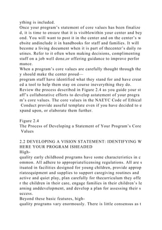 ything is included.
Once your program’s statement of core values has been finalize
d, it is time to ensure that it is visiblewithin your center and bey
ond. You will want to post it in the center and on the center’s w
ebsite andinclude it in handbooks for staff and families. It will
become a living document when it is part of thecenter’s daily ro
utines. Refer to it often when making decisions, complimenting
staff on a job well done,or offering guidance to improve perfor
mance.
When a program’s core values are carefully thought through the
y should make the center proud—
program staff have identified what they stand for and have creat
ed a tool to help them stay on course ineverything they do.
Review the process described in Figure 2.4 as you guide your st
aff’s collaborative efforts to develop astatement of your progra
m’s core values. The core values in the NAEYC Code of Ethical
Conduct provide auseful template even if you have decided to e
xpand upon, or elaborate them further.
Figure 2.4
The Process of Developing a Statement of Your Program’s Core
Values
2.2 DEVELOPING A VISION STATEMENT: IDENTIFYING W
HERE YOUR PROGRAM ISHEADED
High-
quality early childhood programs have some characteristics in c
ommon. All adhere to appropriatelicensing regulations. All are s
ituated in facilities designed for young children, provide approp
riateequipment and supplies to support caregiving routines and
active and quiet play, plan carefully for thecurriculum they offe
r the children in their care, engage families in their children’s le
arning anddevelopment, and develop a plan for assessing their s
uccess.
Beyond these basic features, high-
quality programs vary enormously. There is little consensus as t
 