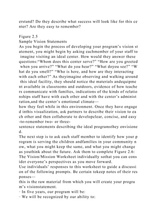 erstand? Do they describe what success will look like for this ce
nter? Are they easy to remember?
Figure 2.5
Sample Vision Statements
As you begin the process of developing your program’s vision st
atement, you might begin by asking eachmember of your staff to
imagine visiting an ideal center. How would they answer these
questions:“Whom does this center serve?” “How are you greeted
when you arrive?” “What do you hear?” “What doyou see?” “W
hat do you smell?” “Who is here, and how are they interacting
with each other?” As theyimagine observing and walking around
this ideal facility, they should notice the materials andequipme
nt available in classrooms and outdoors, evidence of how teache
rs communicate with families, indications of the kinds of relatio
nships staff have with each other and with the center’s administ
ration,and the center’s emotional climate—
how they feel while in this environment. Once they have engage
d inthis visualization, ask partners to describe their vision to ea
ch other and then collaborate to developclear, concise, and easy
-to-remember two- or three-
sentence statements describing the ideal programsthey envisione
d.
The next step is to ask each staff member to identify how your p
rogram is serving the children andfamilies in your community n
ow, what you might keep the same, and what you might change
as youthink about the future. Ask them to complete Figure 2.6:
The Vision/Mission Worksheet individually sothat you can cons
ider everyone’s perspectives as you move forward.
Use individuals’ responses to this worksheet to guide a discussi
on of the following prompts. Be certain tokeep notes of their res
ponses—
this is the raw material from which you will create your progra
m’s visionstatement.
· In five years, our program will be:
· We will be recognized by our ability to:
 