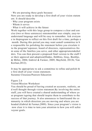 · We are pursuing these goals because:
Now you are ready to develop a first draft of your vision statem
ent. It should describe
· Why your program exists
· Whom it serves
· What it will achieve in the future
Work together with this large group to compose a clear and con
cise (two or three sentences) statementthat uses simple, easy-to-
understand language and will be easy to remember. Ask everyon
e in theprogram to reflect on this first draft for a time, perhaps a
month. During this period you may want asmall committee to b
e responsible for polishing the statement before you circulate it
to the program’ssponsor, board of directors, representatives fro
m some of the families you serve, and other appropriatestakehol
ders. You can then present a proposed final version to the staff f
or their approval and adoption(Ehmke, Dobbins, Gray, Boehlje,
& Miller, 2004; Gabriel & Farmer, 2009; Mayfield, 2013b; Van
Korlaar,2012).
It may be appropriate to ask a committee to refine and polish th
e first draft of your vision statement.
Suzanne Clouzeau/Pearson Education
Figure 2.6
Vision/Mission Worksheet
You should be proud of having created an accurate, realistic, an
d well thought through vision statement.By involving the entire
staff, you will have created a shared understanding of where yo
ur program isgoing that should inspire them to contribute to the
success of that journey. It also announces to familiesand the co
mmunity in which direction you are moving and where you are
headed (Gabriel & Farmer,2009). Since your program’s vision is
now clear it is time to turn your attention to how you will achie
veyour goals.
 