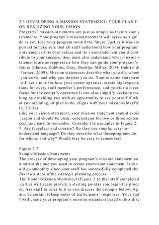 2.3 DEVELOPING A MISSION STATEMENT: YOUR PLAN F
OR REALIZING YOUR VISION
Programs’ mission statements are just as unique as their vision s
tatements. Your program’s missionstatement will serve as a gui
de as you lead your program toward the future. Just as it was im
portant tomake sure that all staff understood how your program’
s statement of its core values and its visionstatement could cont
ribute to your success, they must also understand what mission s
tatements are andappreciate how they can guide your program’s
future (Ehmke, Dobbins, Gray, Boehlje, Miller, 2004; Gabriel &
Farmer, 2009). Mission statements describe what you do, whom
you serve, and why you dowhat you do. Your mission statement
will set a tone for how your center operates, create highexpecta
tions for every staff member’s performance, and provide a clear
focus for the center’s operation.It can also simplify decision ma
king by providing you with an opportunity to ask yourself if wh
at you aredoing, or plan to do, aligns with your mission (Mayfie
ld, 2013a).
Like your vision statement, your mission statement should avoid
jargon and should be clear, concise(aim for two or three senten
ces), and easy to remember. Consider the examples in Figure 2.
7. Are theyclear and concise? Do they use simple, easy-to-
understand language? Do they describe what theseprograms do,
for whom, and why? Would they be easy to remember?
Figure 2.7
Sample Mission Statements
The process of developing your program’s mission statement ca
n mirror the one you used to create yourvision statement. It sho
uld go smoothly since your staff has successfully completed the
first two steps ofthe strategic planning process.
The Vision/Mission Worksheet (Figure 2.6) that staff completed
earlier will again provide a starting pointas you begin the proce
ss. Ask staff to refer to it as you discuss the prompts below. Ag
ain, be certain tokeep notes of participants’ responses. Your staf
f will create your program’s mission statement based onthis disc
 