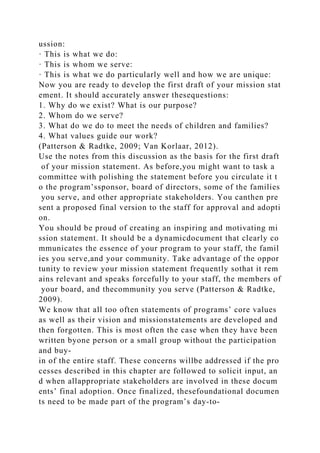 ussion:
· This is what we do:
· This is whom we serve:
· This is what we do particularly well and how we are unique:
Now you are ready to develop the first draft of your mission stat
ement. It should accurately answer thesequestions:
1. Why do we exist? What is our purpose?
2. Whom do we serve?
3. What do we do to meet the needs of children and families?
4. What values guide our work?
(Patterson & Radtke, 2009; Van Korlaar, 2012).
Use the notes from this discussion as the basis for the first draft
of your mission statement. As before,you might want to task a
committee with polishing the statement before you circulate it t
o the program’ssponsor, board of directors, some of the families
you serve, and other appropriate stakeholders. You canthen pre
sent a proposed final version to the staff for approval and adopti
on.
You should be proud of creating an inspiring and motivating mi
ssion statement. It should be a dynamicdocument that clearly co
mmunicates the essence of your program to your staff, the famil
ies you serve,and your community. Take advantage of the oppor
tunity to review your mission statement frequently sothat it rem
ains relevant and speaks forcefully to your staff, the members of
your board, and thecommunity you serve (Patterson & Radtke,
2009).
We know that all too often statements of programs’ core values
as well as their vision and missionstatements are developed and
then forgotten. This is most often the case when they have been
written byone person or a small group without the participation
and buy-
in of the entire staff. These concerns willbe addressed if the pro
cesses described in this chapter are followed to solicit input, an
d when allappropriate stakeholders are involved in these docum
ents’ final adoption. Once finalized, thesefoundational documen
ts need to be made part of the program’s day-to-
 
