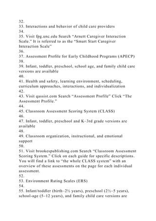 32.
33. Interactions and behavior of child care providers
34.
35. Visit fpg.unc.edu Search “Arnett Caregiver Interaction
Scale.” It is referred to as the “Smart Start Caregiver
Interaction Scale”
36.
37. Assessment Profile for Early Childhood Programs (APECP)
38.
39. Infant, toddler, preschool, school age, and family child care
versions are available
40.
41. Health and safety, learning environment, scheduling,
curriculum approaches, interactions, and individualization
42.
43. Visit qassist.com Search “Assessment Profile” Click “The
Assessment Profile.”
44.
45. Classroom Assessment Scoring System (CLASS)
46.
47. Infant, toddler, preschool and K–3rd grade versions are
available
48.
49. Classroom organization, instructional, and emotional
support
50.
51. Visit brookespublishing.com Search “Classroom Assessment
Scoring System.” Click on each guide for specific descriptions.
You will find a link to “the whole CLASS system” with an
overview of these assessments on the page for each individual
assessment.
52.
53. Environment Rating Scales (ERS)
54.
55. Infant/toddler (birth–2½ years), preschool (2½–5 years),
school-age (5–12 years), and family child care versions are
 