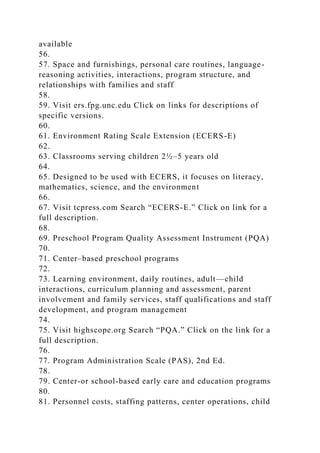 available
56.
57. Space and furnishings, personal care routines, language-
reasoning activities, interactions, program structure, and
relationships with families and staff
58.
59. Visit ers.fpg.unc.edu Click on links for descriptions of
specific versions.
60.
61. Environment Rating Scale Extension (ECERS-E)
62.
63. Classrooms serving children 2½–5 years old
64.
65. Designed to be used with ECERS, it focuses on literacy,
mathematics, science, and the environment
66.
67. Visit tcpress.com Search “ECERS-E.” Click on link for a
full description.
68.
69. Preschool Program Quality Assessment Instrument (PQA)
70.
71. Center–based preschool programs
72.
73. Learning environment, daily routines, adult—child
interactions, curriculum planning and assessment, parent
involvement and family services, staff qualifications and staff
development, and program management
74.
75. Visit highscope.org Search “PQA.” Click on the link for a
full description.
76.
77. Program Administration Scale (PAS), 2nd Ed.
78.
79. Center-or school-based early care and education programs
80.
81. Personnel costs, staffing patterns, center operations, child
 