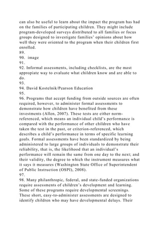 can also be useful to learn about the impact the program has had
on the families of participating children. They might include
program-developed surveys distributed to all families or focus
groups designed to investigate families’ opinions about how
well they were oriented to the program when their children first
enrolled.
89.
90. image
91.
92. Informal assessments, including checklists, are the most
appropiate way to evaluate what children know and are able to
do.
93.
94. David Kostelnik/Pearson Education
95.
96. Programs that accept funding from outside sources are often
required, however, to administer formal assessments to
demonstrate how children have benefited from these
investments (Allen, 2007). These tests are either norm-
referenced, which means an individual child’s performance is
compared with the performance of other children who have
taken the test in the past, or criterion-referenced, which
describes a child’s performance in terms of specific learning
goals. Formal assessments have been standardized by being
administered to large groups of individuals to demonstrate their
reliability, that is, the likelihood that an individual’s
performance will remain the same from one day to the next; and
their validity, the degree to which the instrument measures what
it says it measures (Washington State Office of Superintendent
of Public Instruction (OSPI), 2008).
97.
98. Many philanthropic, federal, and state-funded organizations
require assessments of children’s development and learning.
Some of these programs require developmental screenings.
These short, easy-to-administer assessments are designed to
identify children who may have developmental delays. Their
 