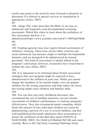 results may point to the need for more focused evaluations to
determine if a referral to special services or remediation is
appropriate (Allen, 2007).
99.
100. image This video describes the DIAL-4, an easy-to-
administer and frequently used developmental screening
assessment. Watch this video to learn about the usefulness of
this assessment and how it is
administered:https://www.youtube.com/watch?v=HOVqhYMxK
6Q
101.
102. Funding agencies may also require formal assessments of
children’s learning. These tests can be either criterion and
norm-referenced, can measure single or multiple developmental
domains, and are designed to be administered by trained
personnel. This kind of assessment is ideally linked to the
program’s curriculum; however, researchers have found that is
seldom the case (Allen, 2007).
103.
104. It is important to be informed about formal assessment
strategies that your program might be required to have
administered to the children in your care. While you cannot
change the mandates of an outside funder, you can prepare
children for the testing experience and help reduce the stress
this testing might cause children and families alike.
105.
106. You can also join early childhood advocates who
recommend the use of multiple measures, not just formal
assessments of children’s performance, to measure programs’
effectiveness. They also recommend matrix sampling, which
limits the amount of time individual children are tested by
administering a portion of a test to several children, and that
well-qualified professionals administer these assessments to
ensure the usefulness of the data they report (NAEYC &
NAECS/SDE, 2003). No Child Left Behind (NCLB) and, more
recently, Race to the Top Early Learning Challenge Grant
 