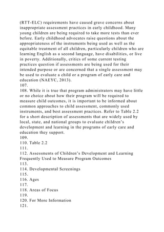 (RTT-ELC) requirements have caused grave concerns about
inappropriate assessment practices in early childhood. Many
young children are being required to take more tests than ever
before. Early childhood advocates raise questions about the
appropriateness of the instruments being used as well as the
equitable treatment of all children, particularly children who are
learning English as a second language, have disabilities, or live
in poverty. Additionally, critics of some current testing
practices question if assessments are being used for their
intended purpose or are concerned that a single assessment may
be used to evaluate a child or a program of early care and
education (NAEYC, 2013).
107.
108. While it is true that program administrators may have little
or no choice about how their program will be required to
measure child outcomes, it is important to be informed about
common approaches to child assessment, commonly used
instruments, and best assessment practices. Refer to Table 2.2
for a short description of assessments that are widely used by
local, state, and national groups to evaluate children’s
development and learning in the programs of early care and
education they support.
109.
110. Table 2.2
111.
112. Assessments of Children’s Development and Learning
Frequently Used to Measure Program Outcomes
113.
114. Developmental Screenings
115.
116. Ages
117.
118. Areas of Focus
119.
120. For More Information
121.
 