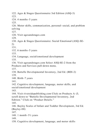 122. Ages & Stages Questionnaire 3rd Edition (ASQ-3)
123.
124. 4 months–5 years
125.
126. Motor skills, communication, personal–social, and problem
solving
127.
128. Visit agesandstages.com
129.
130. Ages & Stages Questionnaire: Social Emotional (ASQ-SE-
2)
131.
132. 6 months–5 years
133.
134. Language, social/emotional development
135.
136. Visit agesandstages.com Select ASQ:SE-2 from the
Products and Services pull-down menu.
137.
138. Battelle Developmental Inventory, 2nd Ed. (BDI-2)
139.
140. Birth–7 years
141.
142. Cognitive development, language, motor skills, and
social/emotional development
143.
144. Visit riversidepublishing.com Click on Products A–Z;
scroll down to “Battelle Developmental Inventory, 2nd
Edition.” Click on “Product Details.”
145.
146. Bayley Scales of Infant and Toddler Development, 3rd Ed.
(Bayley-III)
147.
148. 1 month–3½ years
149.
150. Cognitive development, language, and motor skills
 