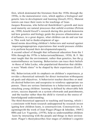 first, which dominated the literature from the 1930s through the
1950s, is the maturationist view, which applies a biological and
genetic lens to development and learning (Gesell,1931). Maturat
ionists can trace their roots to the teachings of Jean-
Jacques Rousseau, who believed thatchildren’s growth and incre
ased maturity are natural processes that unfold overtime (Peltzm
an, 1998).Arnold Gesell’s research during this period demonstra
ted how genetics and biology guide the process ofmaturation an
d influence, to a great degree, what children can do and can lear
n. This work led to thedevelopment of age-
based norms describing children’s behaviors and warned against
imposinginappropriate expectations that would pressure childre
n to perform beyond their developmentalcapacity.
A second school of thought that influenced education from the 1
950s through the 1970s is behaviorism(Skinner, 1938). B. F. Ski
nner taught that the environment, rather than genetics, has the g
reatestinfluence on learning. Behaviorists can trace their beliefs
to those of John Locke, who popularized thenotion that childre
n were “blank slates” to be shaped by their experiences (Ezell, 1
983–
84). Behaviorism,with its emphasis on children’s experiences, p
rovides a theoretical rationale for direct instruction withsequenc
ed goals and objectives. A behaviorist teacher describes or mod
els desired behaviors and usespraise to reinforce appropriate res
ponses. There are serious limitations to a behaviorist approach t
oteaching young children: learning is defined by observable beh
aviors, success depends on a system ofrewards and punishments,
and the teacher rather than the child is viewed as the source of
knowledgeand understanding.
The third theoretical approach to teaching and learning, which i
s consistent with brain research andsupported by research invest
igating how children learn, is constructivism. Constructivists, b
eginningwith the work of Jean Piaget (Piaget & Inhelder, 1969/2
000) and Lev Vygotsky, (1978), help us understandthat children
learn by interacting with the people and things in their environ
ment. Piaget’s theorydescribes four stages of children’s cognitiv
 