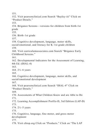 151.
152. Visit pearsonclinical.com Search “Bayley-iii” Click on
“Product Details.”
153.
154. Brigance Screens—versions for children from birth-1st
grade
155.
156. Birth–1st grade
157.
158. Cognitive development, language, motor skills,
social/emotional, and literacy for K–1st grade children
159.
160. Visit curriculumassociates.com Search “Brigance Early
Childhood Screens.”
161.
162. Developmental Indicators for the Assessment of Learning,
4th Ed. (DIAL-4)
163.
164. 2½–6 years
165.
166. Cognitive development, language, motor skills, and
social/emotional development
167.
168. Visit pearsonclinical.com Search “DIAL-4” Click on
“Product Details.”
169.
170. Assessments of What Children Know and are Able to Do
171.
172. Learning Accomplishment Profile-D, 3rd Edition (LAP-D)
173.
174. 2½–5 years
175.
176. Cognitive, language, fine motor, and gross motor
development
177.
178. Visit chtop.org Click on “Products.” Click on “The LAP
 