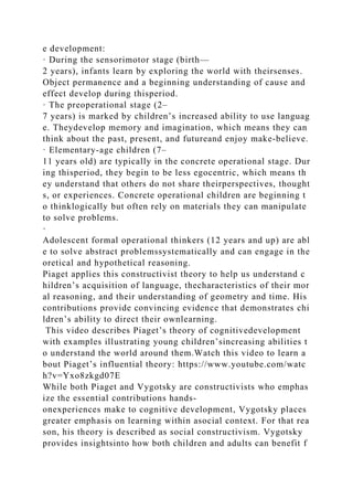 e development:
· During the sensorimotor stage (birth—
2 years), infants learn by exploring the world with theirsenses.
Object permanence and a beginning understanding of cause and
effect develop during thisperiod.
· The preoperational stage (2–
7 years) is marked by children’s increased ability to use languag
e. Theydevelop memory and imagination, which means they can
think about the past, present, and futureand enjoy make-believe.
· Elementary-age children (7–
11 years old) are typically in the concrete operational stage. Dur
ing thisperiod, they begin to be less egocentric, which means th
ey understand that others do not share theirperspectives, thought
s, or experiences. Concrete operational children are beginning t
o thinklogically but often rely on materials they can manipulate
to solve problems.
·
Adolescent formal operational thinkers (12 years and up) are abl
e to solve abstract problemssystematically and can engage in the
oretical and hypothetical reasoning.
Piaget applies this constructivist theory to help us understand c
hildren’s acquisition of language, thecharacteristics of their mor
al reasoning, and their understanding of geometry and time. His
contributions provide convincing evidence that demonstrates chi
ldren’s ability to direct their ownlearning.
This video describes Piaget’s theory of cognitivedevelopment
with examples illustrating young children’sincreasing abilities t
o understand the world around them.Watch this video to learn a
bout Piaget’s influential theory: https://www.youtube.com/watc
h?v=Yxo8zkgd07E
While both Piaget and Vygotsky are constructivists who emphas
ize the essential contributions hands-
onexperiences make to cognitive development, Vygotsky places
greater emphasis on learning within asocial context. For that rea
son, his theory is described as social constructivism. Vygotsky
provides insightsinto how both children and adults can benefit f
 